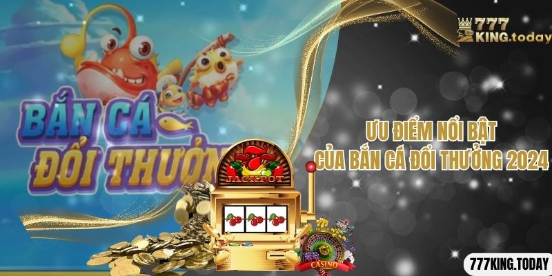 Những ưu điểm nổi bật mà game bắn cá đổi thưởng 2024 sở hữu